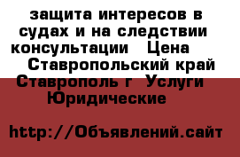 защита интересов в судах и на следствии ,консультации › Цена ­ 500 - Ставропольский край, Ставрополь г. Услуги » Юридические   